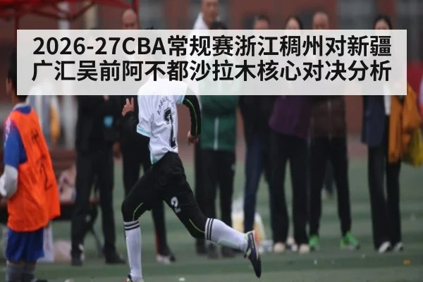 2026-27CBA常规赛浙江稠州对新疆广汇吴前阿不都沙拉木核心对决分析